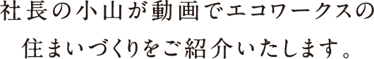 社長の小山が動画でエコワークスの住まいづくりをご紹介いたします。