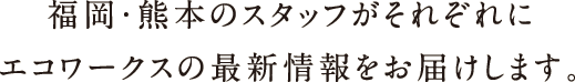 福岡・熊本のスタッフがそれぞれにエコワークスの最新情報をお届けします。