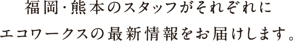 福岡・熊本のスタッフがそれぞれにエコワークスの最新情報をお届けします。