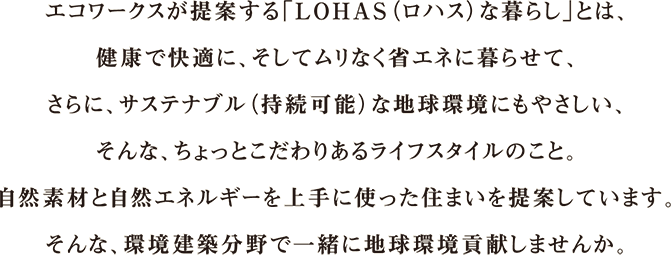 sentence-recruit01 エコワークスが提案する「LOHAS(ロハス)な暮らし」とは、健康で快適に、そしてムリなく省エネに暮らせて、さらに、サステナブル(持続可能)な地球環境にもやさしい、そんな、ちょっとこだわりあるライフスタイルのこと。自然素材と自然エネルギーを上手に使った住まいを提案しています。そんな、環境建築分野で一緒に地球環境貢献しませんか。