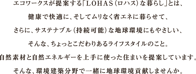 エコワークスが提案する「LOHAS（ロハス）な暮らし」とは、健康で快適に、そしてムリなく省エネに暮らせて、さらに、サステナブル（持続可能）な地球環境にもやさしい、そんな、ちょっとこだわりあるライフスタイルのこと。自然素材と自然エネルギーを上手に使った住まいを提案しています。そんな、環境建築分野で一緒に地球環境貢献しませんか。