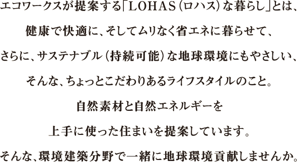 sentence-recruit01_sp エコワークスが提案する「LOHAS(ロハス)な暮らし」とは、健康で快適に、そしてムリなく省エネに暮らせて、さらに、サステナブル(持続可能)な地球環境にもやさしい、そんな、ちょっとこだわりあるライフスタイルのこと。自然素材と自然エネルギーを上手に使った住まいを提案しています。そんな、環境建築分野で一緒に地球環境貢献しませんか。