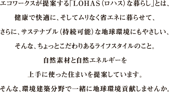 エコワークスが提案する「LOHAS（ロハス）な暮らし」とは、健康で快適に、そしてムリなく省エネに暮らせて、さらに、サステナブル（持続可能）な地球環境にもやさしい、そんな、ちょっとこだわりあるライフスタイルのこと。自然素材と自然エネルギーを上手に使った住まいを提案しています。そんな、環境建築分野で一緒に地球環境貢献しませんか。