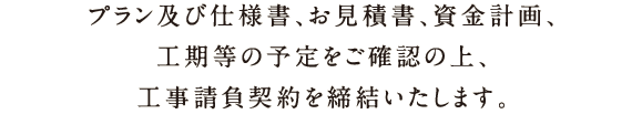 プランおよび仕様書、お見積書、資金計画、工期等の決定内容を確認後、工事請負契約を最終締結いたします。