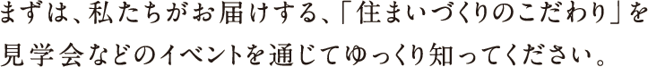 まずは、私たちはお届けする、「住まいづくりのこだわり」を見学会などのイベントを通じてゆっくり知ってください。