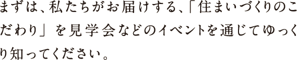 まずは、私たちはお届けする、「住まいづくりのこだわり」を見学会などのイベントを通じてゆっくり知ってください。