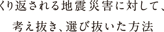 繰り返される地震災害に対して、考え抜き、選び抜いた方法