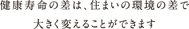 健康寿命の差は、住まいの環境の差で大きく変えることができます