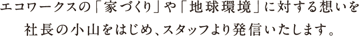 エコワークスの「家づくり」や「地球環境」に対する想いを社長の小山をはじめ、スタッフより発信いたします。