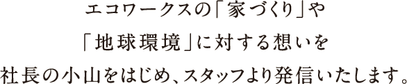 エコワークスの「家づくり」や「地球環境」に対する想いを社長の小山をはじめ、スタッフより発信いたします。