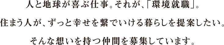 summary-recruit 人と地球が喜ぶ仕事。それが、「環境就職」。住まう人が、ずっと幸せを繋いでいける暮らしを提案したい。そんな想いを持つ仲間を募集しています。