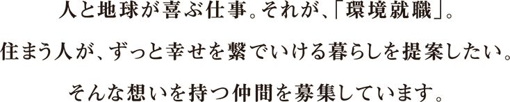 人と地球が喜ぶ仕事。それが、「環境就職」。住まう人が、ずっと幸せを繋いでいける暮らしを提案したい。そんな想いを持つ仲間を募集しています。