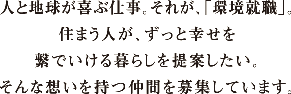 summary-recruit_sp 人と地球が喜ぶ仕事。それが、「環境就職」。住まう人が、ずっと幸せを繋いでいける暮らしを提案したい。そんな想いを持つ仲間を募集しています。