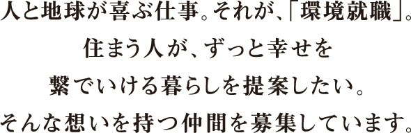 人と地球が喜ぶ仕事。それが、「環境就職」。住まう人が、ずっと幸せを繋いでいける暮らしを提案したい。そんな想いを持つ仲間を募集しています。