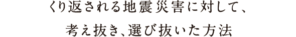 繰り返される地震災害に対して、考え抜き、選び抜いた方法