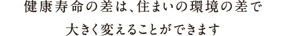 健康寿命の差は、住まいの環境の差で大きく変えることができます