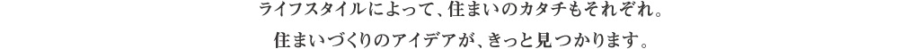 ライフスタイルによって、住まいのカタチもそれぞれ。住まいづくりのアイデアが、きっと見つかります。