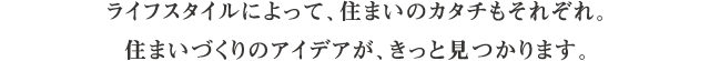 ライフスタイルによって、住まいのカタチもそれぞれ。住まいづくりのアイデアが、きっと見つかります。