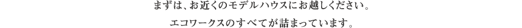 まずは、お近くのモデルハウスにお越しください。エコワークスのすべてが詰まっています。