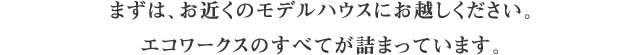 まずは、お近くのモデルハウスにお越しください。エコワークスのすべてが詰まっています。 まずは、お近くのモデルハウスにお越しください。エコワークスのすべてが詰まっています。