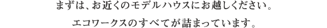 まずは、お近くのモデルハウスにお越しください。エコワークスのすべてが詰まっています。