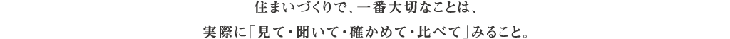 住まいづくりで、一番大切なことは、実際に「見て・聞いて・確かめて・比べて」みること。