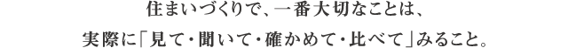 住まいづくりで、一番大切なことは、実際に「見て・聞いて・確かめて・比べて」みること。