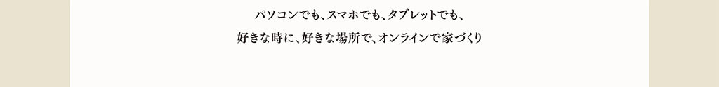 パソコンでも、スマホでも、タブレットでも、好きな時に、好きな場所で、オンライン家づくり パソコンでも、スマホでも、タブレットでも、好きな時に、好きな場所で、オンライン家づくり