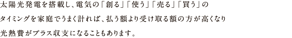 太陽光発電を搭載し、電気の「創る」「使う」「売る」「買う」のタイミングを家庭でうまく計れば、払う額より受け取る額の方が高くなり光熱費がプラス収支になることもあります。