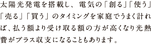 太陽光発電を搭載し、電気の「創る」「使う」「売る」「買う」のタイミングを家庭でうまく計れば、払う額より受け取る額の方が高くなり光熱費がプラス収支になることもあります。