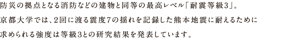 防災の拠点となる消防などの建物と同等の最高レベル「耐震等級３」。京都大学では、2回に渡る震度7の揺れを記録した熊本地震に耐えるために求められる強度は等級3との研究結果を発表しています。