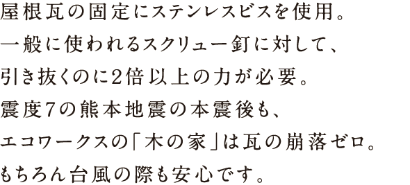 屋根瓦の固定にステンレスビスを使用。一般に使われるスクリュー釘に対して、引き抜くのに2倍以上の力が必要。震度7の熊本地震の本震後も、エコワークスの「木の家」は瓦の崩落ゼロ。もちろん台風の際も安心です。