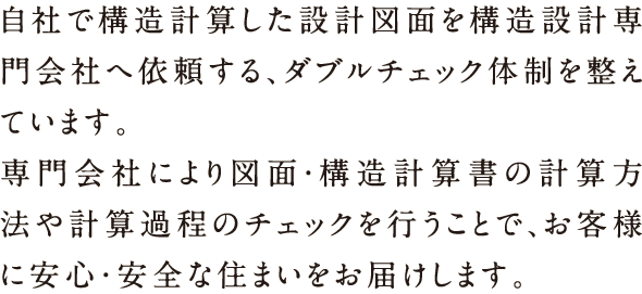 自社で構造計算した設計図面を構造設計専門会社へ依頼する、ダブルチェック体制を整えています。専門射社会により図面・構造計算書の計算方法や計算過程のチェックをおこなうことで、お客様に安心・安全な住まいをお届けします。