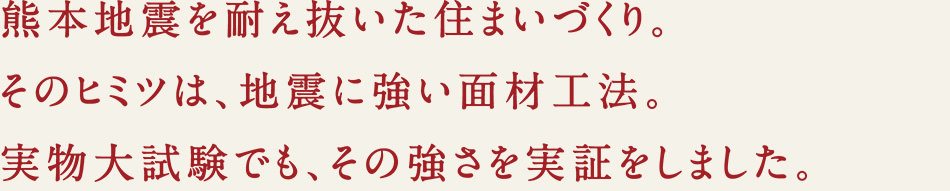 熊本地震を耐え抜いた住まいづくり。そのヒミツは、地震に強い面材工法。実物大試験でも、その強さを実証しました。