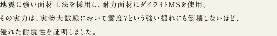 地震に強い面材工法を採用し、耐力面材にダイライトMSを使用。その実力は、実物大試験において震度7という強い揺れにも倒壊しないほど、優れた耐震性を証明しました。