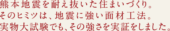 熊本地震を耐え抜いた住まいづくり。そのヒミツは、地震に強い面材工法。実物大試験でも、その強さを実証しました。