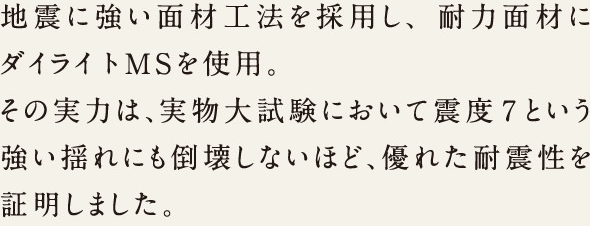 地震に強い面材工法を採用し、耐力面材にダイライトMSを使用。その実力は、実物大試験において震度7という強い揺れにも倒壊しないほど、優れた耐震性を証明しました。