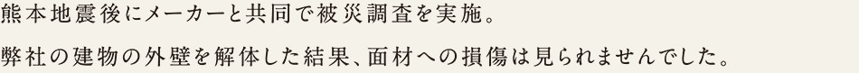 熊本地震後にメーカーと共同で被災調査を実施。弊社の建物の外壁を解体した結果、面材への損傷は見られませんでした。