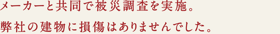 メーカーと共同で被災調査を実施。弊社の建物に損傷はありませんでした。