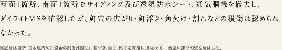 西面1箇所、南面1箇所でサイディング及び透湿防水シート、通気胴縁を撤去し、ダイライトMSを確認したが、釘穴の広がり・釘浮き・角欠け・割れなどの損傷は認められなかった。