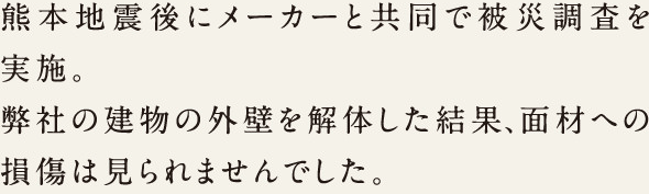 熊本地震後にメーカーと共同で被災調査を実施。弊社の建物の外壁を解体した結果、面材への損傷は見られませんでした。