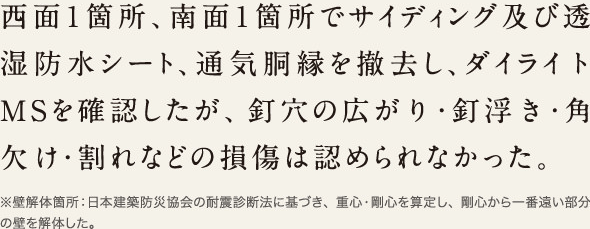 西面1箇所、南面1箇所でサイディング及び透湿防水シート、通気胴縁を撤去し、ダイライトMSを確認したが、釘穴の広がり・釘浮き・角欠け・割れなどの損傷は認められなかった。