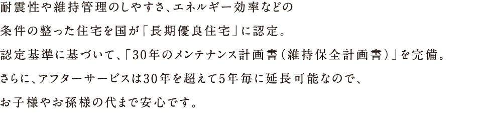 耐震性や維持管理のしやすさ、エネルギー効率などの条件の整った住宅を国が「長期優良住宅」に認定。認定基準に基づいて、「30年のメンテナンス計画書（維持保全計画書）」を完備。さらに、アフターサービスは30年を超えて5年ごとに延長可能なので、お子様やお孫様の代まで安心です。