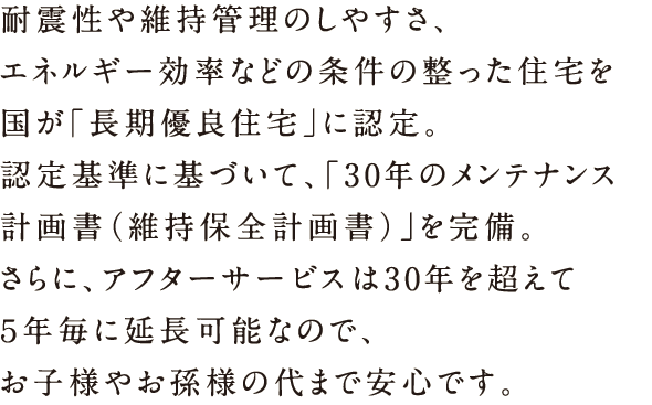 耐震性や維持管理のしやすさ、エネルギー効率などの条件の整った住宅を国が「長期優良住宅」に認定。認定基準に基づいて、「30年のメンテナンス計画書（維持保全計画書）」を完備。さらに、アフターサービスは30年を超えて5年ごとに延長可能なので、お子様やお孫様の代まで安心です。