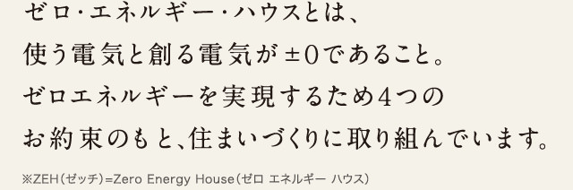 ゼロ・エネルギー・ハウスとは、使う電気と創る電気が±0であること。ゼロエネルギーを実現するため4つのお約束のもと、住まいづくりに取り組んでいます。
