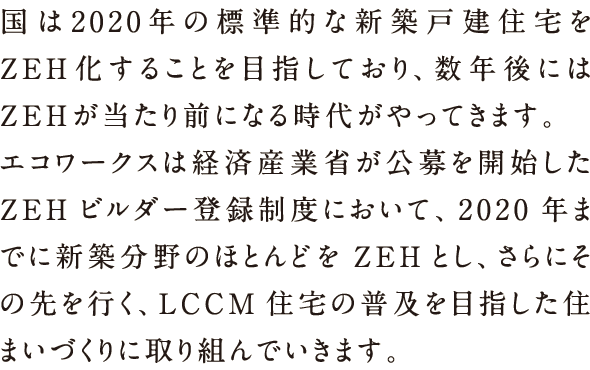 国は2020年の標準的な新築戸建て住宅をZEH化することを目指しており、数年後にはZEHが当たり前になる時代がやってきます。