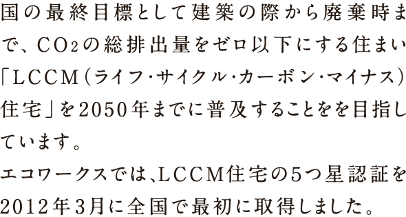 国の最終目標として建築の際から廃棄時まで、CO2の総排出量をゼロ以下にする住まい「LCCM（ライフ・サイクル・カーボン・マイナス）住宅」を2050年までに普及することを目指しています。エコワークスでは、LCCM住宅の5つ星認証を2012年3月に全国で最初に取得しました。