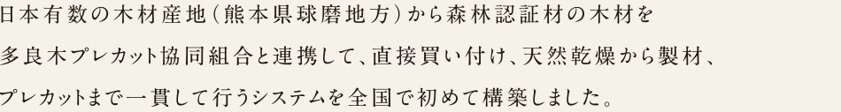 日本有数の木材産地（熊本県球麿地方）から森林認証材の木材を多良木プレカット協同組合と連携して、直接買い付け、天然乾燥から製材、プレカットまで一貫して行うシステムを全国で初めて構築しました。