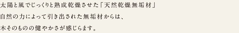 太陽と風でじっくりと熟成乾燥させて「天然乾燥無垢材」自然の力によって引き出された無垢材からは、木そのものの健やかさが感じられます。