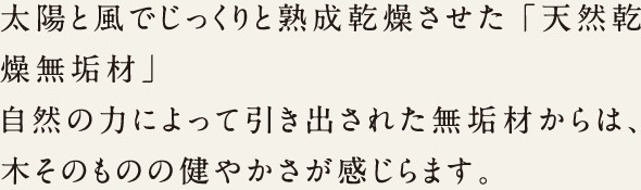 太陽と風でじっくりと熟成乾燥させて「天然乾燥無垢材」自然の力によって引き出された無垢材からは、木そのものの健やかさが感じられます。